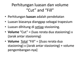 Perhitungan luasan dan volume
“Cut” and “Fill”
• Perhitungan luasan adalah pendekatan
• Luasan biasanya dianggap sebagai trapesium
• Luasan dihitung di setiap stasioning.
• Volume “Cut” = (luas rerata dua stasioning) x
(Jarak antar stasioning)
• Volume Total “Fill” = [(luas rerata dua
stasioning) x (Jarak antar stasioning) + volume
pengembangan-nya]
 