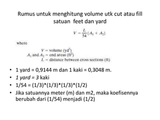 Rumus untuk menghitung volume utk cut atau fill
satuan feet dan yard
• 1 yard = 0,9144 m dan 1 kaki = 0,3048 m.
• 1 yard = 3 kaki
• 1/54 = (1/3)*(1/3)*(1/3)*(1/2)
• Jika satuannya meter (m) dan m2, maka koefisennya
berubah dari (1/54) menjadi (1/2)
 