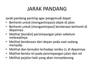 JARAK PANDANG
Jarak pandang penting agar pengemudi dapat
• Berhenti untuk (mengantisipasi) objek di jalan
• Berhenti untuk (mengantisipasi) kendaraan berhenti di
depannya
• Melihat (kondisi) persimpangan jalan sebelum
melewatinya
• Melihat kendaraan dari depan pada saat sedang
menyalip
• Melihat dan bereaksi terhadap rambu LL di depannya
• Melihat kereta rel pada persimpangan jalan dan rel
• Melihat pejalan kaki yang akan menyeberang
 