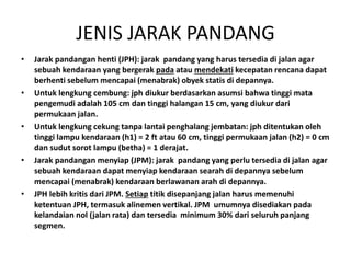 JENIS JARAK PANDANG
• Jarak pandangan henti (JPH): jarak pandang yang harus tersedia di jalan agar
sebuah kendaraan yang bergerak pada atau mendekati kecepatan rencana dapat
berhenti sebelum mencapai (menabrak) obyek statis di depannya.
• Untuk lengkung cembung: jph diukur berdasarkan asumsi bahwa tinggi mata
pengemudi adalah 105 cm dan tinggi halangan 15 cm, yang diukur dari
permukaan jalan.
• Untuk lengkung cekung tanpa lantai penghalang jembatan: jph ditentukan oleh
tinggi lampu kendaraan (h1) = 2 ft atau 60 cm, tinggi permukaan jalan (h2) = 0 cm
dan sudut sorot lampu (betha) = 1 derajat.
• Jarak pandangan menyiap (JPM): jarak pandang yang perlu tersedia di jalan agar
sebuah kendaraan dapat menyiap kendaraan searah di depannya sebelum
mencapai (menabrak) kendaraan berlawanan arah di depannya.
• JPH lebih kritis dari JPM. Setiap titik disepanjang jalan harus memenuhi
ketentuan JPH, termasuk alinemen vertikal. JPM umumnya disediakan pada
kelandaian nol (jalan rata) dan tersedia minimum 30% dari seluruh panjang
segmen.
 