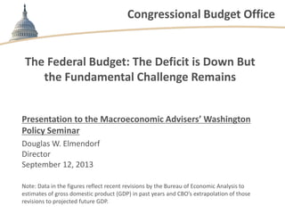 Congressional Budget Office
The Federal Budget: The Deficit is Down But
the Fundamental Challenge Remains
Presentation to the Macroeconomic Advisers’ Washington
Policy Seminar
Douglas W. Elmendorf
Director
September 12, 2013
Note: Data in the figures reflect recent revisions by the Bureau of Economic Analysis to
estimates of gross domestic product (GDP) in past years and CBO’s extrapolation of those
revisions to projected future GDP.
 