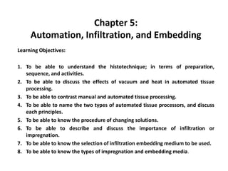 Chapter 5:
Automation, Infiltration, and Embedding
Learning Objectives:
1. To be able to understand the histotechnique; in terms of preparation,
sequence, and activities.
2. To be able to discuss the effects of vacuum and heat in automated tissue
processing.
3. To be able to contrast manual and automated tissue processing.
4. To be able to name the two types of automated tissue processors, and discuss
each principles.
5. To be able to know the procedure of changing solutions.
6. To be able to describe and discuss the importance of infiltration or
impregnation.
7. To be able to know the selection of infiltration embedding medium to be used.
8. To be able to know the types of impregnation and embedding media.
 