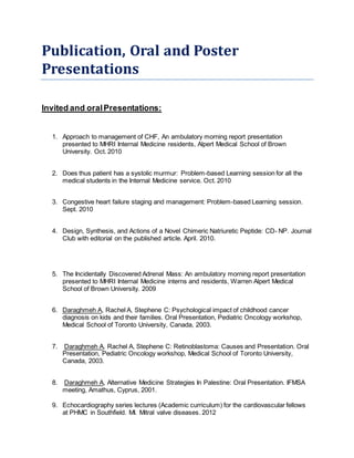 Publication, Oral and Poster
Presentations
Invited and oralPresentations:
1. Approach to management of CHF, An ambulatory morning report presentation
presented to MHRI Internal Medicine residents, Alpert Medical School of Brown
University. Oct. 2010
2. Does thus patient has a systolic murmur: Problem-based Learning session for all the
medical students in the Internal Medicine service. Oct. 2010
3. Congestive heart failure staging and management: Problem-based Learning session.
Sept. 2010
4. Design, Synthesis, and Actions of a Novel Chimeric Natriuretic Peptide: CD- NP. Journal
Club with editorial on the published article. April. 2010.
5. The Incidentally Discovered Adrenal Mass: An ambulatory morning report presentation
presented to MHRI Internal Medicine interns and residents, Warren Alpert Medical
School of Brown University. 2009
6. Daraghmeh A, Rachel A, Stephene C: Psychological impact of childhood cancer
diagnosis on kids and their families. Oral Presentation, Pediatric Oncology workshop,
Medical School of Toronto University, Canada, 2003.
7. Daraghmeh A, Rachel A, Stephene C: Retinoblastoma: Causes and Presentation. Oral
Presentation, Pediatric Oncology workshop, Medical School of Toronto University,
Canada, 2003.
8. Daraghmeh A, Alternative Medicine Strategies In Palestine: Oral Presentation. IFMSA
meeting, Amathus, Cyprus, 2001.
9. Echocardiography series lectures (Academic curriculum) for the cardiovascular fellows
at PHMC in Southfield. MI. Mitral valve diseases. 2012
 