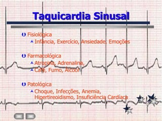 Taquicardia Sinusal
 Fisiológica
   Infância, Exercício, Ansiedade, Emoções

 Farmacológica
   Atropina, Adrenalina,
   Café, Fumo, Álcool

 Patológica
   Choque, Infecções, Anemia,
     Hipertireoidismo, Insuficiência Cardíaca
 