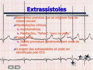 Extrassístoles
 Batimentos precoces que se originam fora do
  nódulo sinusal
 Manifestações clínicas
   Assintomáticas
   Palpitações, “falhas”, “soco no peito”
 Exame físico
   Sístole prematura geralmente sem onda de
     pulso
 A origem das extrassístoles só pode ser
  identificada pelo ECG
 