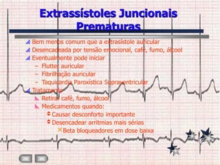 Extrassístoles Juncionais
           Prematuras
 Bem menos comum que a extrasístole auricular
 Desencadeada por tensão emocional, café, fumo, álcool
 Eventualmente pode iniciar
   – Flutter auricular
   – Fibrilhação auricular
   – Taquicardia Paroxística Supraventricular
 Tratamento
    Retirar café, fumo, álcool
    Medicamentos quando:
       Causar desconforto importante
       Desencadear arritmias mais sérias
            Beta bloqueadores em dose baixa
 