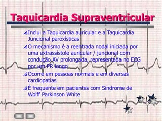 Taquicardia Supraventricular
   Inclui a Taquicardia auricular e a Taquicardia
    Juncional paroxísticas
   O mecanismo é a reentrada nodal iniciada por
    uma extrassístole auricular / juncional com
    condução AV prolongada, representada no ECG
    por um PR longo
   Ocorre em pessoas normais e em diversas
    cardiopatias
   É frequente em pacientes com Síndrome de
    Wolff Parkinson White
 