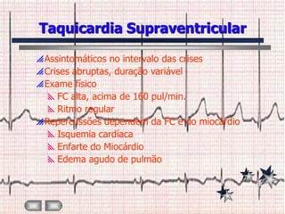 Taquicardia Supraventricular

 Assintomáticos no intervalo das crises
 Crises abruptas, duração variável
 Exame físico
   FC alta, acima de 160 pul/min.
   Ritmo regular
 Repercussões dependem da FC e do miocárdio
   Isquemia cardíaca
   Enfarte do Miocárdio
   Edema agudo de pulmão
 