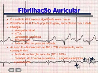 Fibrilhação Auricular
• É a arritmia clinicamente significante mais comum
• Prevalência em 0,4% da população geral, aumentando com a idade
• Etiologia
   – Valvopatia mitral
   – H.T.A.
   – Cardiopatia isquêmica
   – Tireotoxicose
   – Pode ocorrer em pessoas normais
• As aurículas despolarizam-se 400 a 700 vezes/minuto, como
  consequências:
   – Perda da contracção auricular (DC 20%)
   – Formação de trombos auriculares       embolias sistémicas
     e pulmonares
 