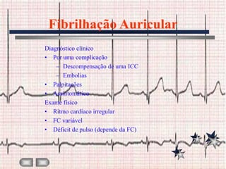 Fibrilhação Auricular
Diagnóstico clínico
• Por uma complicação
    – Descompensação de uma ICC
    – Embolias
• Palpitações
• Assintomático
Exame físico
• Ritmo cardíaco irregular
• FC variável
• Déficit de pulso (depende da FC)
 