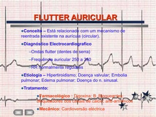FLUTTER AURICULAR
Conceito  – Está relacionado com um mecanismo de
reentrada existente na aurícula (circular).
Diagnóstico   Electrocardiografico
   –Ondas flutter (dentes de serra)
   –Frequência auricular 250 a 350
   –RR normalmente regulares
Etiologia – Hipertiroidismo; Doença valvular; Embolia
pulmonar; Edema pulmonar; Doença do n. sinusal.
Tratamento:

       Farmacológico  : Digoxina; B. Bloqueantes;
       bloqueadores dos canais de cálcio; anti-arrítmicos
       Mecânico:   Cardioversão eléctrica
 