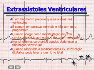 Extrassístoles Ventriculares
 É um batimento precoce que se origina nos
  ventrículos
 É comum em pessoas normais e não tem mau
  prognóstico
 Quando ocorre como manifestação de uma
  cardiopatia pode aumentar o risco de morte súbita
 Nos síndromes coronários agudos pode levar a
  fibrilhação ventricular
 Quando associada a medicamentos ex. intoxicação
  digitálica pode levar a um ritmo letal
 