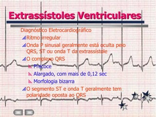 Extrassístoles Ventriculares
  Diagnóstico Eletrocardiográfico
   Ritmo irregular
   Onda P sinusal geralmente está oculta pelo
    QRS, ST ou onda T da extrassístole
   O complexo QRS
     Precoce
     Alargado, com mais de 0,12 sec
     Morfologia bizarra
   O segmento ST e onda T geralmente tem
    polaridade oposta ao QRS
 