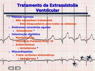 Tratamento da Extrassistolia
              Ventricular
   Pessoas normais
      Não necessitam tratamento

         Beta bloqueadores para tratar os sintomas

   Síndromes coronárias agudas
      Amiodarona *

   Intoxicação digitálica
      Monitorização

      Cloreto de Potássio oral / IV

      Antiarrítmicos

         Amiodarona *

   Miocardiopatias
      Tratar arritmias sintomáticas

         Amiodarona *
 