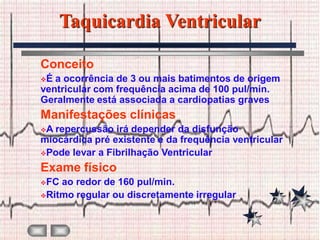 Taquicardia Ventricular

Conceito
É a ocorrência de 3 ou mais batimentos de origem
ventricular com frequência acima de 100 pul/min.
Geralmente está associada a cardiopatias graves
Manifestações clínicas
A repercussão irá depender da disfunção
miocárdica pré existente e da frequência ventricular
Pode levar a Fibrilhação Ventricular

Exame físico
FC ao redor de 160 pul/min.
Ritmo regular ou discretamente irregular
 
