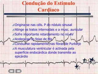 Condução do Estímulo
            Cardíaco

 Origina-se nas céls. P do nódulo sinusal
 Atinge os tratos internodais e a musc. auricular
 Sofre importante retardamento no nó AV
 Acelera-se no feixe de His
 Conduz-se rapidamente nas fibras de Purkinje
 A musculatura ventricular é activada pela
  superfície endocárdica donde transmite ao
  epicárdio
 