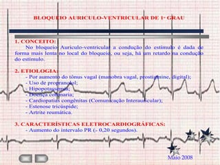 BLOQUEIO AURICULO-VENTRICULAR DE 1 GRAU



1. CONCEITO:
    No bloqueio Auriculo-ventricular a condução do estímulo é dada de
forma mais lenta no local do bloqueio, ou seja, há um retardo na condução
do estímulo.

2. ETIOLOGIA:
    - Por aumento do tônus vagal (manobra vagal, prostigmine, digital);
    - Uso de propranolol;
    - Hipopotassemia;
    - Doença coronaria;
    - Cardiopatias congênitas (Comunicação Interauricular);
    - Estenose tricúspide;
    - Artrite reumática.

3. CARACTERÍSTICAS ELETROCARDIOGRÁFICAS:
    - Aumento do intervalo PR ( 0,20 segundos).




                                                             Maio 2008
 