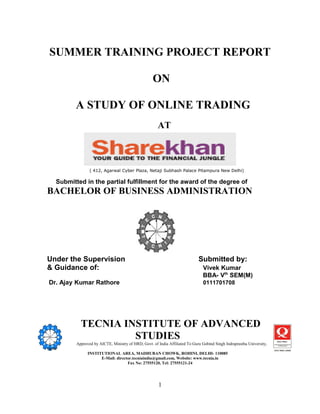 SUMMER TRAINING PROJECT REPORT

                                                     ON

           A STUDY OF ONLINE TRADING
                                                        AT



                  ( 412, Agarwal Cyber Plaza, Netaji Subhash Palace Pitampura New Delhi)

    Submitted in the partial fulfillment for the award of the degree of
BACHELOR OF BUSINESS ADMINISTRATION




Under the Supervision                                                          Submitted by:
& Guidance of:                                                                    Vivek Kumar
                                                                                  BBA- Vth SEM(M)
Dr. Ajay Kumar Rathore                                                            0111701708




             TECNIA INSTITUTE OF ADVANCED
                      STUDIES
           Approved by AICTE, Ministry of HRD, Govt. of India Affiliated To Guru Gobind Singh Indraprastha University,
Delhi
                 INSTITUTIONAL AREA, MADHUBAN CHOWK, ROHINI, DELHI- 110085
                       E-Mail: director.tecniaindia@gmail.com, Website: www.tecnia.in
                                     Fax No: 27555120, Tel: 27555121-24




                                                         1
 