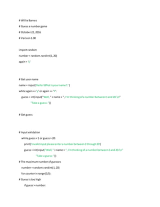 # Willie Barnes
# Guessa numbergame
# October22, 2016
# Version1.00
importrandom
number= random.randint(1,20)
again= 'y'
# Getuser name
name = input('Hello!Whatisyourname?:')
while again== 'y' or again == 'Y':
guess= int(input("Well, "+ name + ", I'm thinkingof a numberbetween1and 20.n"
"Take a guess:"))
# Getguess
# Inputvalidation
while guess<1 or guess> 20:
print('Invalidinputpleaseenteranumberbetween1through20')
guess= int(input("Well,"+ name + ", I'mthinkingof a numberbetween1and20.n"
"Take a guess:"))
# The maximumnumberof guesses
number= random.randint(1,20)
for counterinrange(0,5):
# Guessistoo high
if guess> number:
 