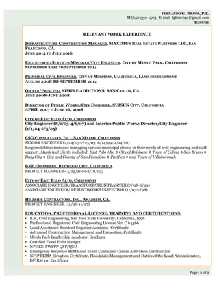 Page| 2 of 2
RELEVANT WORK EXPERIENCE
INFRASTRUCTURE CONSTRUCTION MANAGER, MAXIMUS REAL ESTATE PARTNERS LLC, SAN
FRANCISCO, CA.
JUNE 2015 TO JULY 2016
ENGINEERING SERVICES MANAGER/CITY ENGINEER, CITY OF MENLO PARK, CALIFORNIA
SEPTEMBER 2012 TO SEPTEMBER 2014
PRINCIPAL CIVIL ENGINEER, CITY OF MILPITAS, CALIFORNIA, LAND DEVELOPMENT
AUGUST 2008 TO SEPTEMBER 2012
OWNER/PRINCIPAL SIMPLE ADDITIONS, SAN CARLOS, CA.
JUNE 2008-JUNE 2008
DIRECTOR OF PUBLIC WORKS/CITY ENGINEER, SUISUN CITY, CALIFORNIA
APRIL 2007 – JUNE 26, 2008
CITY OF EAST PALO ALTO, CALIFORNIA
City Engineer (8/1/03-4/6/07) and Interim Public Works Director/City Engineer
(1/1/04-6/3/05)
CSG CONSULTANTS, INC., SAN MATEO, CALIFORNIA
SENIOR ENGINEER (2/24/03-7/25/03; 6/14/99- 4/14/01)
Responsibilities included managing various municipal clients in their needs of civil engineering and staff
support. Municipal clients included: East Palo Alto ◊ City of Brisbane ◊ Town of Colma ◊ San Bruno ◊
Daly City ◊ City and County of San Francisco ◊ Pacifica ◊ and Town of Hillsborough
 
BKF ENGINEERS, REDWOOD CITY, CALIFORNIA
PROJECT MANAGER-(4/25/2001-2/18/03)
 
CITY OF EAST PALO ALTO, CALIFORNIA
ASSOCIATE ENGINEER/TRANSPORTATION PLANNER (7/ 98-6/99)
ASSISTANT ENGINEER/ PUBLIC WORKS INSPECTOR (11/97-7/98)
HILLSIDE CONTRACTORS, INC., ANAHEIM, CA.
PROJECT ENGINEER (12/96-11/97)
EDUCATION, PROFESSIONAL LICENSE, TRAINING AND CERTIFICATIONS:
•  B.S., Civil Engineering, San Jose State University, California, 1996
•  Professional Registered Civil Engineering License No: C 64366
•  Local Assistance Resident Engineer Academy, Certificate
•  Advanced Construction Management and Inspection, Certificate
•  Menlo Park Leadership Academy, Graduate
•  Certified Flood Plain Manger
•  NPDES: SWPPP QSP/QSD
•  Emergency Response SEMS and Event Command Center Activation Certification
•  NFIP FEMA Elevation Certificate, Floodplain Management and Duties of the Local Administrator,
DFIRM 101 Certificate
FERNANDO G. BRAVO, P.E.
M (650)339-1503 E-mail fgbravo41@gmail.com
RESUME
 