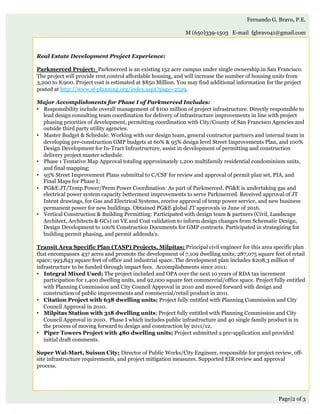 Page|2 of 3
Fernando G. Bravo, P.E.
M (650)339-1503 E-mail fgbravo41@gmail.com
Real Estate Development Project Experience:
 
Parkmerced Project: Parkmerced is an existing 152 acre campus under single ownership in San Francisco.
The project will provide rent control affordable housing, and will increase the number of housing units from
3,200 to 8,900. Project cost is estimated at $850 Million. You may find additional information for the project
posted at http://www.sf-planning.org/index.aspx?page=2529.
 
Major Accomplishments for Phase I of Parkmerced Includes:
•  Responsibility include overall management of $100 million of project infrastructure. Directly responsible to
lead design consulting team coordination for delivery of infrastructure improvements in line with project
phasing priorities of development, permitting coordination with City/County of San Francisco Agencies and
outside third party utility agencies.
•  Master Budget & Schedule: Working with our design team, general contractor partners and internal team in
developing pre-construction GMP budgets at 60% & 95% design level Street Improvements Plan, and 100%
Design Development for In-Tract Infrastructure, assist in development of permitting and construction
delivery project master schedule.
•  Phase 1 Tentative Map Approval totaling approximately 1,200 multifamily residential condominium units,
and final mapping;
•  95% Street Improvement Plans submittal to C/CSF for review and approval of permit plan set, PIA, and
Final Maps for Phase I;
•  PG&E JT/Temp Power/Perm Power Coordination: As part of Parkmerced, PG&E is undertaking gas and
electrical power system capacity betterment improvements to serve Parkmerced. Received approval of JT
Intent drawings, for Gas and Electrical Systems, receive approval of temp power service, and new business
permanent power for new buildings. Obtained PG&E global JT approvals in June of 2016.
•  Vertical Construction & Building Permitting: Participated with design team & partners (Civil, Landscape
Architect, Architects & GCs) on VE and Cost validation to inform design changes from Schematic Design,
Design Development to 100% Construction Documents for GMP contracts. Participated in strategizing for
building permit phasing, and permit addenda’s.
Transit Area Specific Plan (TASP) Projects, Milpitas: Principal civil engineer for this area specific plan
that encompasses 437 acres and promote the development of 7,109 dwelling units; 287,075 square feet of retail
space; 993,843 square feet of office and industrial space. The development plan includes $208.3 million of
infrastructure to be funded through impact fees. Accomplishments since 2011:
•  Integral Mixed Used; The project included and OPA over the next 10 years of RDA tax increment
participation for 1,400 dwelling units, and 92,000 square feet commercial/office space. Project fully entitled
with Planning Commission and City Council Approval in 2010 and moved forward with design and
construction of public improvements and commercial/retail product in 2011.
•  Citation Project with 638 dwelling units; Project fully entitled with Planning Commission and City
Council Approval in 2010.
•  Milpitas Station with 318 dwelling units; Project fully entitled with Planning Commission and City
Council Approval in 2010. Phase I which includes public infrastructure and 40 single family product is in
the process of moving forward to design and construction by 2011/12.
•  Piper Towers Project with 480 dwelling units; Project submitted a pre-application and provided
initial draft comments.
Super Wal-Mart, Suisun City; Director of Public Works/City Engineer, responsible for project review, off-
site infrastructure requirements, and project mitigation measures. Supported EIR review and approval
process.
 