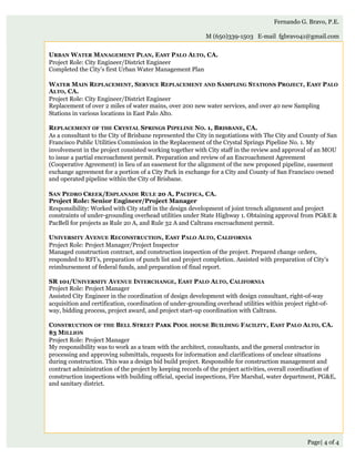 Page| 4 of 4
Fernando G. Bravo, P.E.
M (650)339-1503 E-mail fgbravo41@gmail.com
URBAN WATER MANAGEMENT PLAN, EAST PALO ALTO, CA.
Project Role: City Engineer/District Engineer
Completed the City’s first Urban Water Management Plan
WATER MAIN REPLACEMENT, SERVICE REPLACEMENT AND SAMPLING STATIONS PROJECT, EAST PALO
ALTO, CA.
Project Role: City Engineer/District Engineer
Replacement of over 2 miles of water mains, over 200 new water services, and over 40 new Sampling
Stations in various locations in East Palo Alto.
REPLACEMENT OF THE CRYSTAL SPRINGS PIPELINE NO. 1, BRISBANE, CA.
As a consultant to the City of Brisbane represented the City in negotiations with The City and County of San
Francisco Public Utilities Commission in the Replacement of the Crystal Springs Pipeline No. 1. My
involvement in the project consisted working together with City staff in the review and approval of an MOU
to issue a partial encroachment permit. Preparation and review of an Encroachment Agreement
(Cooperative Agreement) in lieu of an easement for the alignment of the new proposed pipeline, easement
exchange agreement for a portion of a City Park in exchange for a City and County of San Francisco owned
and operated pipeline within the City of Brisbane.
SAN PEDRO CREEK/ESPLANADE RULE 20 A, PACIFICA, CA.
Project Role: Senior Engineer/Project Manager
Responsibility: Worked with City staff in the design development of joint trench alignment and project
constraints of under-grounding overhead utilities under State Highway 1. Obtaining approval from PG&E &
PacBell for projects as Rule 20 A, and Rule 32 A and Caltrans encroachment permit.
 
UNIVERSITY AVENUE RECONSTRUCTION, EAST PALO ALTO, CALIFORNIA
Project Role: Project Manager/Project Inspector
Managed construction contract, and construction inspection of the project. Prepared change orders,
responded to RFI’s, preparation of punch list and project completion. Assisted with preparation of City’s
reimbursement of federal funds, and preparation of final report.
 
SR 101/UNIVERSITY AVENUE INTERCHANGE, EAST PALO ALTO, CALIFORNIA
Project Role: Project Manager
Assisted City Engineer in the coordination of design development with design consultant, right-of-way
acquisition and certification, coordination of under-grounding overhead utilities within project right-of-
way, bidding process, project award, and project start-up coordination with Caltrans.
CONSTRUCTION OF THE BELL STREET PARK POOL HOUSE BUILDING FACILITY, EAST PALO ALTO, CA.
$3 MILLION
Project Role: Project Manager
My responsibility was to work as a team with the architect, consultants, and the general contractor in
processing and approving submittals, requests for information and clarifications of unclear situations
during construction. This was a design bid build project. Responsible for construction management and
contract administration of the project by keeping records of the project activities, overall coordination of
construction inspections with building official, special inspections, Fire Marshal, water department, PG&E,
and sanitary district.
 
