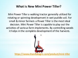 What is New Mini Power Tiller?
Mini Power Tiller a walking tractor generally utilized for
rotating or spinning development in wet puddle soil. For
small & minor farmers a Power Tiller is the most ideal
decision. Mini Power Tiller is capable to play out the
activities of various farm implements. By controlling weeds
it helps in the complete development of the harvests.
https://www.chandakagro.com/product/mini-tiller
 