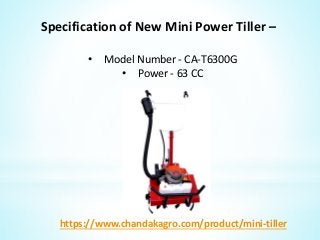 Specification of New Mini Power Tiller –
• Model Number - CA-T6300G
• Power - 63 CC
https://www.chandakagro.com/product/mini-tiller
 