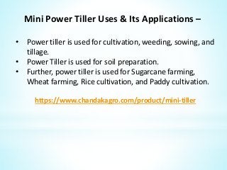 Mini Power Tiller Uses & Its Applications –
• Power tiller is used for cultivation, weeding, sowing, and
tillage.
• Power Tiller is used for soil preparation.
• Further, power tiller is used for Sugarcane farming,
Wheat farming, Rice cultivation, and Paddy cultivation.
https://www.chandakagro.com/product/mini-tiller
 