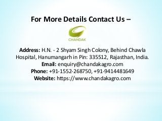 For More Details Contact Us –
Address: H.N. - 2 Shyam Singh Colony, Behind Chawla
Hospital, Hanumangarh in Pin: 335512, Rajasthan, India.
Email: enquiry@chandakagro.com
Phone: +91-1552-268750, +91-9414481649
Website: https://www.chandakagro.com
 