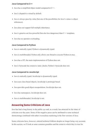 Java Compared to C++
Java has a simplified object model compared to C++.
Java’s dispatch is virtual by default.
Java is always pass­by­value (but one of the possibilities for Java’s values is object
references).
Java does not support full multiple inheritance.
Java’s generics are less powerful (but also less dangerous) than C++ templates.
Java has no operator overloading.
Java Compared to Python
Java is statically typed; Python is dynamically typed.
Java is multithreaded; Python only allows one thread to execute Python at once.
Java has a JIT; the main implementation of Python does not.
Java’s bytecode has extensive static checks; Python’s bytecode does not.
Java Compared to JavaScript
Java is statically typed; JavaScript is dynamically typed.
Java uses class­based objects; JavaScript is prototype based.
Java provides good object encapsulation; JavaScript does not.
Java has namespaces; JavaScript does not.
Java is multithreaded; JavaScript is not.
Answering Some Criticisms of Java
Java has had a long history in the public eye and, as a result, has attracted its fair share of
criticism over the years. Some of this negative press can be attributed to some technical
shortcomings combined with rather overzealous marketing in the first versions of Java.
Some criticisms have, however, entered technical folklore despite no longer being very accurate.
In this section, we’ll look at some common grumbles and the extent to which they’re true for
 