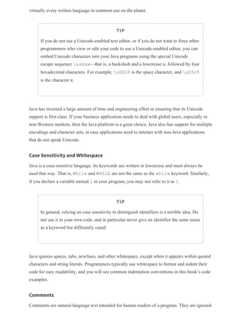 virtually every written language in common use on the planet.
TIP
If you do not use a Unicode­enabled text editor, or if you do not want to force other
programmers who view or edit your code to use a Unicode­enabled editor, you can
embed Unicode characters into your Java programs using the special Unicode
escape sequence uxxxx—that is, a backslash and a lowercase u, followed by four
hexadecimal characters. For example, u0020 is the space character, and u03c0
is the character π.
Java has invested a large amount of time and engineering effort in ensuring that its Unicode
support is first class. If your business application needs to deal with global users, especially in
non­Western markets, then the Java platform is a great choice. Java also has support for multiple
encodings and character sets, in case applications need to interact with non­Java applications
that do not speak Unicode.
Case Sensitivity and Whitespace
Java is a case­sensitive language. Its keywords are written in lowercase and must always be
used that way. That is, While and WHILE are not the same as the while keyword. Similarly,
if you declare a variable named i in your program, you may not refer to it as I.
TIP
In general, relying on case sensitivity to distinguish identifiers is a terrible idea. Do
not use it in your own code, and in particular never give an identifier the same name
as a keyword but differently cased.
Java ignores spaces, tabs, newlines, and other whitespace, except when it appears within quoted
characters and string literals. Programmers typically use whitespace to format and indent their
code for easy readability, and you will see common indentation conventions in this book’s code
examples.
Comments
Comments are natural­language text intended for human readers of a program. They are ignored
 