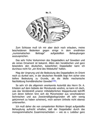 Nr. 7.
Zum Schlusse muß ich mir aber doch noch erlauben, meine
bescheidenen Bedenken gegen einige in dem erwähnten
„numismatischen Beitrage“ aufgestellten Behauptungen
auszusprechen.
Das sehr frühe Vorkommen des Doppeladlers auf Geweben und
als reines Ornament ist bekannt. Allein den heraldischen und ganz
besonders den deutschen, kaiserlichen Doppeladler kann ich
durchaus nicht für „ein Kind des Webstuhls“ halten.
Mag der Ursprung und die Bedeutung des Doppeladlers im Orient
noch zu dunkel sein, in der deutschen Heraldik liegt ihm sicher eine
tiefere Bedeutung zu Grunde, als die bloße mechanische
Nachbildung fremdländischer Gewebe[238].
So sehr ich die allgemein anerkannte Autorität des Herrn Dr. A.
Erbstein auf dem Gebiete der Münzkunde verehre, so kann ich doch,
was das Verständniß unserer mittelalterlichen Wappenkunde betrifft
(um deren tieferen Sinn sich die Münzmeister aus verschiedenen
technischen und aus Zweckmäßigkeitsgründen oft sehr wenig
gekümmert zu haben scheinen), mich seinem Urtheile nicht ebenso
unterwerfen.
Ich muß daher die von competenten Richtern längst aufgestellte
Behauptung aufrecht erhalten, daß der Doppeladler durch das
monogrammatische Zusammenschieben — wie es v. Ledebur ganz
 