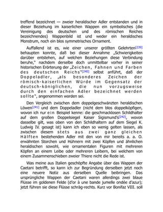 treffend bezeichnet — zweier heraldischer Adler entstanden und in
dieser Beziehung im kaiserlichen Wappen ein symbolisches (die
Vereinigung des deutschen und des römischen Reiches
bezeichnendes) Wappenbild ist und weder ein heraldisches
Monstrum, noch ein blos symmetrisches Ornament.
Auffallend ist es, wie einer unserer größten Gelehrten[239]
behaupten konnte, daß bei dieser Annahme „Schwierigkeiten
darüber entstehen, auf welchen Beziehungen diese Verbindung
beruhe,“ nachdem derselbe doch unmittelbar vorher in seiner
historischen Erörterung der „Z e i c h e n , F a h n e n u n d F a r b e n
d e s d e u t s c h e n R e i c h s “[240] selbst anführt, daß der
D o p p e l a d l e r , „a l s b e s o n d e r e s Z e i c h e n d e r
r ö m i s c h - k a i s e r l i c h e n W ü r d e i m G e g e n s a t z d e r
d e u t s c h - k ö n i g l i c h e n , d i e n u n v o r z u g s w e i s e
d u r c h d e n e i n f a c h e n A d l e r b e z e i c h n e t w e r d e n
s o l l t e “, angenommen worden sei.
Den Vergleich zwischen dem doppelgeschwänzten heraldischen
Löwen[241] und dem Doppeladler (nicht dem blos doppelköpfigen,
wovon ich nur e i n Beispiel kenne: die geschmacklosen Schildhalter
auf dem großen Doppelsiegel Kaiser Sigismund’s[242], wovon
dasselbe gilt, was oben von den Schildhaltern auf dem Siegel K.
Ludwig IV. gesagt ist) kann ich eben so wenig gelten lassen, als
zwischen diesem s t e t s a u s z w e i g a n z g l e i c h e n
H ä l f t e n bestehenden Adler mit den von mir bereits a. a. O.
erwähnten Storchen und Hühnern mit zwei Köpfen und ähnlichen
heraldischen sowohl, wie ornamentalen Figuren mit mehreren
Köpfen an einem Leibe oder mehreren Leibern, bei welchem von
einem Zusammenschieben zweier Thiere nicht die Rede ist.
Was meine aus Italien geschöpfte Angabe über das Wappen der
Caetani betrifft, so kann ich zur Begründung derselben jetzt noch
eine neuere Notiz aus derselben Quelle beibringen. Das
ursprüngliche Wappen der Caetani waren allerdings zwei blaue
Flüsse im goldenen Felde (d’or à une bande jumelle ondée d’azur);
jetzt führen sie diese Flüsse schräg-rechts. Kurz vor Bonifaz VIII. soll
 