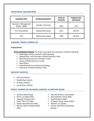 EDUCATIONAL QUALIFICATIONS
EXAMINATION BOARD/UNIVERSITY
YEAR OF
PASSING
PERCENTAGE
OBTAINED
Bachelor in Management
Studies. (BMS)
Mumbai University
2014 73%
H.S.C (Commerce) Maharashtra Board 2011 68.17%
S.S.C Maharashtra Board 2009 66.15%
ACADEMIC PROJECT WORKED ON:
Project Name:
RETAIL BANKING IN INDIA: The Project was about the Importance of Retail in Banking.
 Advantages and risk involved in Retail Banking.
 Opportunities and Challenges in Retail Banking in India.
 Retail Banking Functions Available in India.
 Drivers of Retail Business in India.
 Retail Boom
 Retail Banking: Issue, Policy and Strategy.
 And Future of Retail Banking in India.
INDUSTRY EXPERTISE
 Chemical Industry
 Shipbuilding Industry
 Oil & gas Industry
 Construction Industry
MOSTLY WORKED ON FOLLOWING COMPANY AS MENTION BELOW:
 Dry Dock World Dubai  Nesma & Partners Saudi Arabia
 Elmec LLC Dubai (UAE)  Raez Sulphate Factory (KSA)
 Shapoorji Pallonji (UAE)  Saudi Readymix (KSA)
 Power Point LLC Dubai  Al Qaryan Group (Saudi Arabia)
 Katoen Natie Khonaini (KSA)  Manweir LLC (Qatar)
 National Water Company-NWC
(KSA)
 Summa West Africa (Equatorial
Guinea)
 