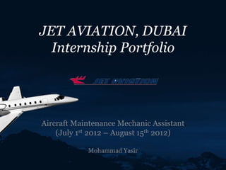 JET AVIATION, DUBAI
Internship Portfolio
Aircraft Maintenance Mechanic Assistant
(July 1st 2012 – August 15th 2012)
Mohammad Yasir
 