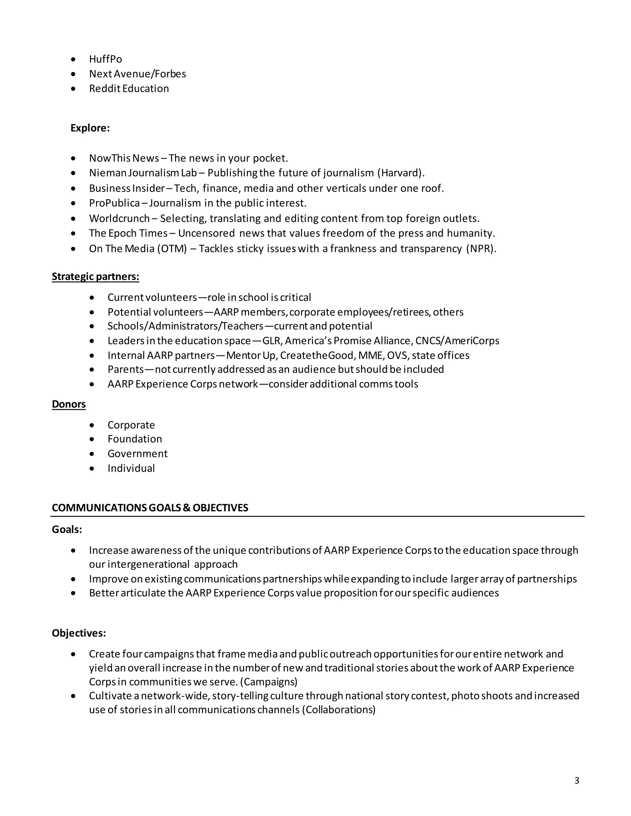 3
 HuffPo
 NextAvenue/Forbes
 RedditEducation
Explore:
 NowThisNews – The news in your pocket.
 NiemanJournalismLab – Publishingthe future of journalism (Harvard).
 BusinessInsider– Tech, finance, media and other verticals under one roof.
 ProPublica– Journalism in the public interest.
 Worldcrunch – Selecting, translating and editing content from top foreign outlets.
 The Epoch Times – Uncensored news that values freedom of the press and humanity.
 On The Media (OTM) – Tackles sticky issueswith a frankness and transparency (NPR).
Strategic partners:
 Currentvolunteers—role inschool iscritical
 Potential volunteers—AARPmembers,corporate employees/retirees,others
 Schools/Administrators/Teachers—currentandpotential
 Leaders inthe educationspace—GLR,America’sPromise Alliance,CNCS/AmeriCorps
 Internal AARPpartners—MentorUp,CreatetheGood,MME,OVS,state offices
 Parents—notcurrentlyaddressedasan audience butshouldbe included
 AARPExperience Corpsnetwork—consideradditional commstools
Donors
 Corporate
 Foundation
 Government
 Individual
COMMUNICATIONSGOALS& OBJECTIVES
Goals:
 Increase awarenessof the unique contributionsof AARPExperience Corpstothe educationspace through
our intergenerational approach
 Improve onexistingcommunicationspartnershipswhileexpandingtoinclude largerarrayof partnerships
 Betterarticulate the AARPExperience Corpsvalue propositionforourspecific audiences
Objectives:
 Create fourcampaignsthat frame mediaandpublicoutreachopportunitiesforourentire network and
yieldanoverall increase inthe numberof new andtraditional storiesaboutthe workof AARPExperience
Corpsin communitieswe serve.(Campaigns)
 Cultivate anetwork-wide,story-tellingculture throughnational storycontest,photoshoots andincreased
use of storiesinall communicationschannels (Collaborations)
 