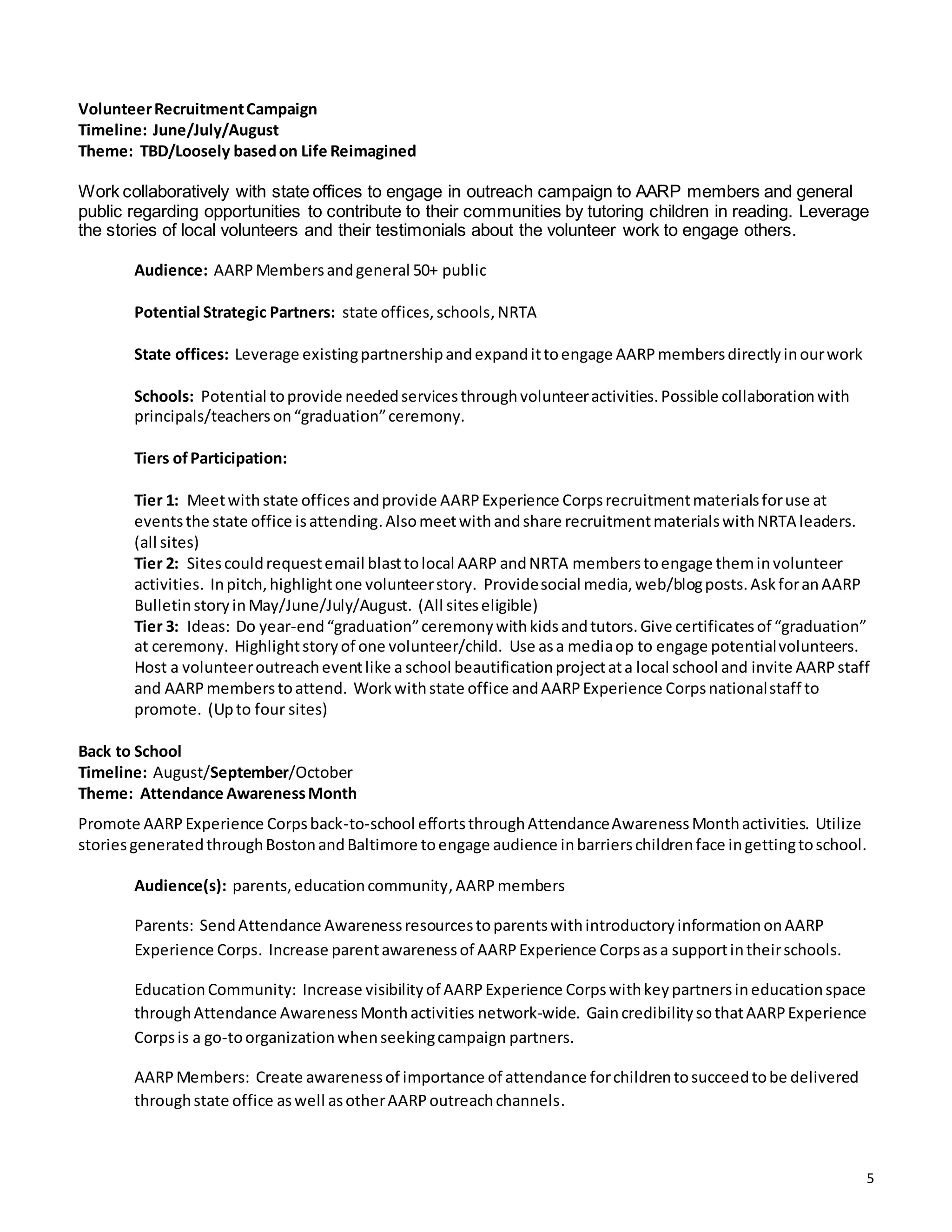 5
VolunteerRecruitmentCampaign
Timeline: June/July/August
Theme: TBD/Loosely basedon Life Reimagined
Work collaboratively with state offices to engage in outreach campaign to AARP members and general
public regarding opportunities to contribute to their communities by tutoring children in reading. Leverage
the stories of local volunteers and their testimonials about the volunteer work to engage others.
Audience: AARPMembersandgeneral 50+ public
Potential Strategic Partners: state offices,schools,NRTA
State offices: Leverage existingpartnershipandexpandittoengage AARPmembersdirectlyinourwork
Schools: Potential toprovide neededservicesthroughvolunteeractivities.Possible collaborationwith
principals/teacherson“graduation”ceremony.
Tiers ofParticipation:
Tier 1: Meetwithstate offices andprovide AARPExperience Corpsrecruitmentmaterialsforuse at
eventsthe state office isattending.Alsomeetwithandshare recruitmentmaterialswithNRTA leaders.
(all sites)
Tier 2: Sitescouldrequestemail blasttolocal AARP andNRTA memberstoengage theminvolunteer
activities. Inpitch,highlightone volunteerstory. Providesocial media,web/blogposts.AskforanAARP
BulletinstoryinMay/June/July/August. (All siteseligible)
Tier 3: Ideas: Do year-end“graduation”ceremonywithkidsandtutors.Give certificatesof “graduation”
at ceremony. Highlightstoryof one volunteer/child. Use asa mediaop to engage potentialvolunteers.
Host a volunteeroutreacheventlike a school beautificationprojectata local school and invite AARPstaff
and AARPmemberstoattend. Workwithstate office andAARPExperience Corpsnationalstaff to
promote. (Upto four sites)
Back to School
Timeline: August/September/October
Theme: Attendance AwarenessMonth
Promote AARPExperience Corpsback-to-school effortsthroughAttendanceAwarenessMonthactivities. Utilize
storiesgeneratedthroughBostonandBaltimore toengage audience inbarrierschildrenface ingettingtoschool.
Audience(s): parents,educationcommunity,AARPmembers
Parents: SendAttendance AwarenessresourcestoparentswithintroductoryinformationonAARP
Experience Corps. Increase parentawarenessof AARPExperience Corpsasa supportintheirschools.
EducationCommunity: Increase visibilityof AARPExperience Corpswithkeypartnersineducationspace
throughAttendance AwarenessMonthactivities network-wide. GaincredibilitysothatAARPExperience
Corpsis a go-toorganizationwhenseekingcampaign partners.
AARPMembers: Create awarenessof importance of attendance forchildrentosucceedtobe delivered
throughstate office aswell asotherAARPoutreachchannels.
 