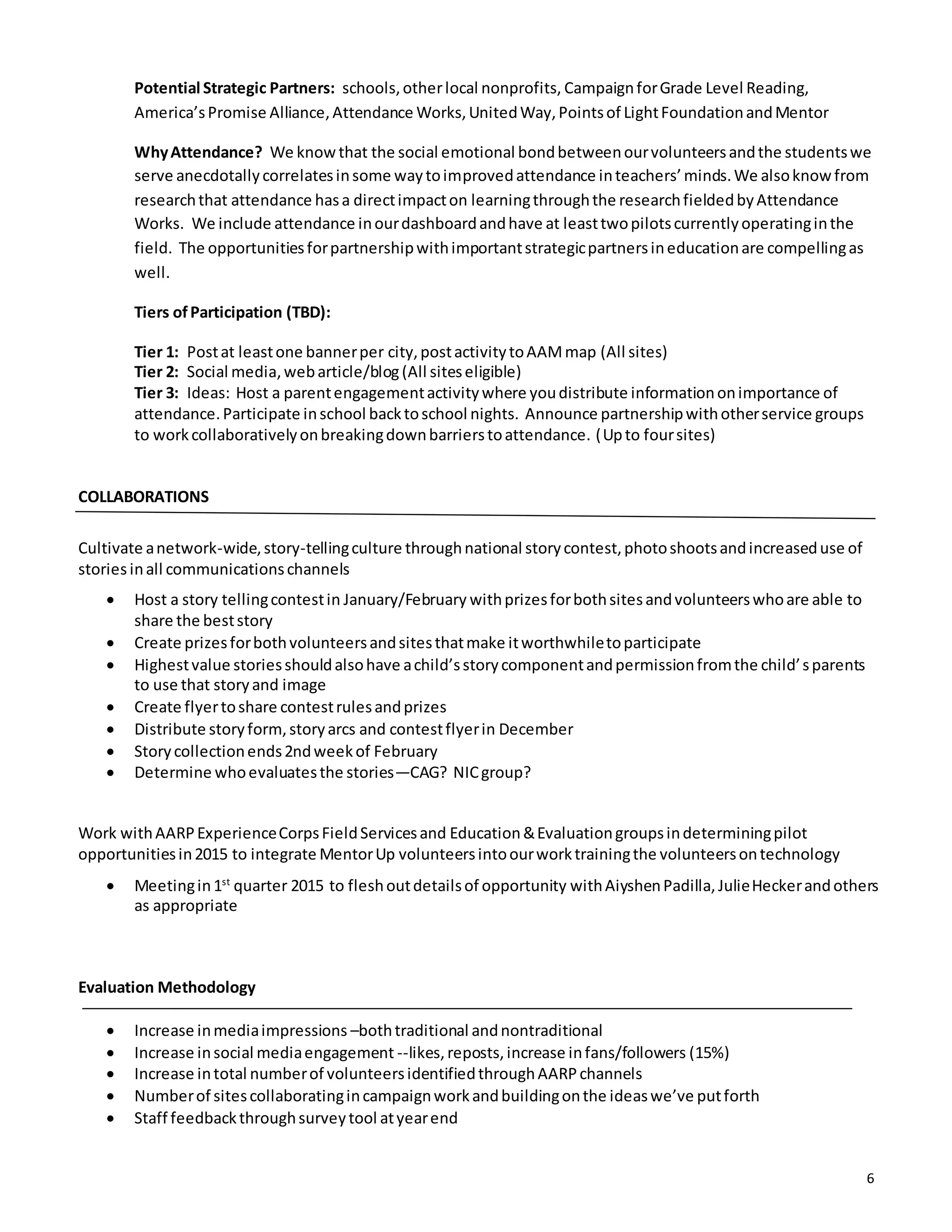 6
Potential Strategic Partners: schools,otherlocal nonprofits, CampaignforGrade Level Reading,
America’sPromise Alliance,Attendance Works,UnitedWay,Pointsof LightFoundationandMentor
WhyAttendance? We knowthat the social emotional bondbetweenourvolunteersandthe studentswe
serve anecdotallycorrelatesinsome waytoimprovedattendance inteachers’minds.We alsoknowfrom
researchthat attendance hasa directimpacton learningthroughthe researchfieldedbyAttendance
Works. We include attendance inourdashboardandhave at leasttwopilotscurrentlyoperatinginthe
field. The opportunitiesforpartnershipwithimportantstrategicpartnersineducationare compellingas
well.
Tiers ofParticipation (TBD):
Tier 1: Postat leastone bannerper city,postactivitytoAAMmap (All sites)
Tier 2: Social media,webarticle/blog(All siteseligible)
Tier 3: Ideas: Host a parentengagementactivitywhere youdistribute informationonimportance of
attendance.Participate inschool backtoschool nights. Announce partnershipwithotherservice groups
to workcollaborativelyonbreakingdownbarrierstoattendance. (Upto foursites)
COLLABORATIONS
Cultivate anetwork-wide,story-tellingculture throughnational storycontest,photoshootsandincreaseduse of
stories inall communicationschannels
 Host a story tellingcontestin January/February withprizesforbothsitesandvolunteerswhoare able to
share the beststory
 Create prizesforbothvolunteersandsitesthatmake itworthwhiletoparticipate
 Highestvalue storiesshouldalsohave achild’sstorycomponentandpermissionfromthe child’sparents
to use that storyand image
 Create flyertoshare contestrulesandprizes
 Distribute storyform,storyarcs and contestflyerin December
 Storycollectionends2ndweekof February
 Determine whoevaluatesthe stories—CAG? NICgroup?
Work withAARPExperienceCorpsFieldServicesand Education&Evaluationgroupsindeterminingpilot
opportunitiesin2015 to integrate MentorUp volunteersintoourworktrainingthe volunteersontechnology
 Meetingin1st
quarter 2015 to fleshoutdetailsof opportunity withAiyshenPadilla,JulieHeckerandothers
as appropriate
Evaluation Methodology
 Increase inmediaimpressions –bothtraditional andnontraditional
 Increase insocial mediaengagement --likes,reposts,increase infans/followers (15%)
 Increase intotal numberof volunteersidentifiedthroughAARPchannels
 Numberof sitescollaboratingincampaignworkandbuildingonthe ideaswe’ve putforth
 Staff feedbackthroughsurveytool atyearend
 