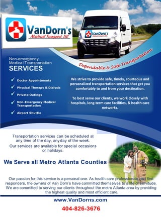 Transportation services can be scheduled at
any time of the day, any day of the week.
Our services are available for special occasions
or holidays.
We Serve all Metro Atlanta Counties
Our passion for this service is a personal one. As health care professionals and first
responders, the owners of Van Dorn’s have committed themselves to a life of servitude.
We are committed to serving our clients throughout the metro Atlanta area by providing
the highest quality and most efficient care.
www.VanDorns.com
404-826-3676
We strive to provide safe, timely, courteous and
personalized transportation services that get you
comfortably to and from your destination.
To best serve our clients, we work closely with
hospitals, long-term care facilities, & health care
networks.
 