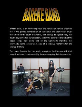 BAREKE BAND is an innovating Vocal and Percussion Female Ensemble
that is the perfect combination of traditional and sophisticate music
that’s born in the south of America, and belongs to a great story that
day by day remind us our ancestors, and in the other side the hits of the
classic songs, new tracks and all the worldwide melodies that
everybody wants to hear and enjoy of a relaxing, friendly listen and
energic rhythms.
This mixed Quartet, has the Magic to capture the listeners with their
smooth and energic voices and by the way they play their instruments.
 