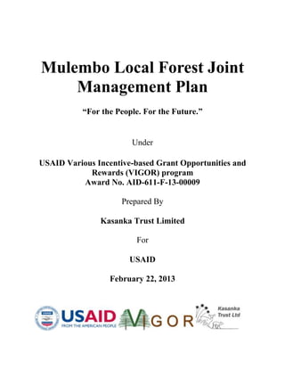 Mulembo Local Forest Joint
Management Plan
“For the People. For the Future.”
Under
USAID Various Incentive-based Grant Opportunities and
Rewards (VIGOR) program
Award No. AID-611-F-13-00009
Prepared By
Kasanka Trust Limited
For
USAID
February 22, 2013
 