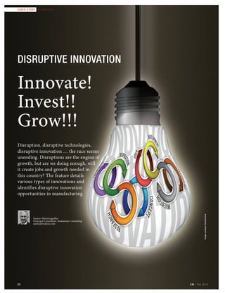22 EM | Feb 2015
cover story TECHNOLOGY
22
Disruptive innovation
Innovate!
Invest!!
Grow!!!
Imagecourtesy:Shutterstock
EM | Feb 2015
cover story TECHNOLOGY
Disruption, disruptive technologies,
disruptive innovation … the race seems
unending. Disruptions are the engine of
growth, but are we doing enough, will
it create jobs and growth needed in
this country? The feature details
various types of innovations and
identifies disruptive innovation
opportunities in manufacturing
Sanjeev Baitmangalkar
Principal Consultant, Stratmann Consulting
sanbait@yahoo.com
22
Coverstory_Feb_2015.indd 22 2/10/2015 9:54:22 PM
 