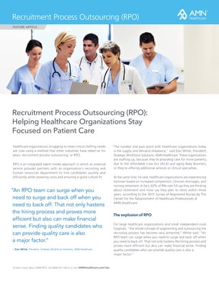 Recruitment Process Outsourcing (RPO):
Helping Healthcare Organizations Stay
Focused on Patient Care
Healthcare organizations struggling to meet critical staffing needs
are now using a method that other industries have relied on for
years: recruitment process outsourcing, or RPO.
RPO is an integrated talent model approach in which an external
service provider partners with an organization’s recruiting and
human resources department to hire candidates quickly and
efficiently while lowering costs and ensuring a good culture fit.
“The number one pain point with healthcare organizations today
is the supply and demand imbalance,” said Dan White, President,
Strategic Workforce Solutions, AMN Healthcare. These organizations
are staffing up, because they’re providing care for more patients,
due to the Affordable Care Act (ACA) and aging Baby Boomers,
or they’re offering additional services or clinical specialties.
At the same time, he said, healthcare organizations are experiencing
turnover based on increased competition, clinician shortages, and
nursing retirement. In fact, 62% of RNs over 54 say they are thinking
about retirement and most say they plan to retire within three
years, according to the 2015 Survey of Registered Nurses by The
Center for the Advancement of Healthcare Professionals at 	
AMN Healthcare.
To learn more about AMN RPO, call (866) 437-5815 or visit AMNHealthcare.com/rpo
Recruitment Process Outsourcing (RPO)
FEATURE ARTICLE
“An RPO team can surge when you
need to surge and back off when you
need to back off. That not only hastens
the hiring process and proves more
efficient but also can make financial
sense. Finding quality candidates who
can provide quality care is also 			
a major factor.”
– Dan White, President, Strategic Workforce Solutions, AMN Healthcare
The explosion of RPO
For large healthcare organizations and small independent rural
hospitals, “the whole concept of augmenting and outsourcing the
recruiting process has become very attractive,” White said. “An
RPO team can surge when you need to surge and back off when
you need to back off. That not only hastens the hiring process and
proves more efficient but also can make financial sense. Finding
quality candidates who can provide quality care is also a 	
major factor.“
 