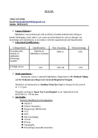 RESUME
J BALAJI NAIK
Email:balajinaikbabu0026@gmail.com
Mobile: 9059316225
➢ Career Objective:
Ophthalmic care professional with an ability to handle multiple task willing to
handle challenging tasks where i can create new benchmark for success through my
knowledge and commitment, in accordance with the organizational and departmental.
➢ Educationl Qualifications :
College/school Qualifications Year of passing Total percentage
Sri padmavathi
institute of
ophthalmic
technology,
tirupathi
Dipolma In
Ophthalmic Asisstant
2009-11 62%
Z.P.High school SSC 2007-08 63%
➢ Work experiences :
During my course, I attended Ophthalmic Department in SV Medical College
and Sri Venkateswara Ruya Govt General Hospital in Tirupati.
Worked as an Optometrist in Sandhya Vison Eye Care in Tirupati for the period
of 1 1/2 year.
Presently working in Vasan Eye Care Hospital as an Optometrist from
02/07/2012 to Till the date.
➢ Job Profile:
Perfectly Handling Eye Investigations
➔ AR,NCT
➔ Schiotz Tonometry
➔ Retinoscopy &Refraction
➔ CCT
➔ HVF
➔ Duct (syringing)
➔ A-Scan
➔ B-Scan
➔ Topography
➔ Prescribing Glasses&Contactlens
 