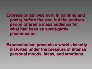 Expressionism was born in painting and poetry before the war, but the postwar period offered a mass audience for what had been an avant-garde phenomenon.  Expressionism presents a world violently distorted under the pressure of intense personal moods, ideas, and emotions.  