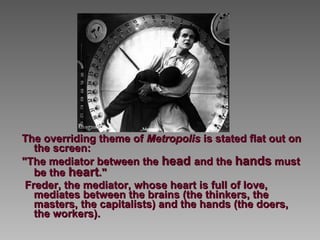 The overriding theme of  Metropolis  is stated flat out on the screen:  "The mediator between the  head  and the  hands  must be the  heart ."   Freder, the mediator, whose heart is full of love, mediates between the brains (the thinkers, the masters, the capitalists) and the hands (the doers, the workers).   