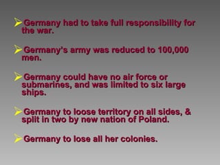 Germany had to take full responsibility for the war.  Germany’s army was reduced to 100,000 men.  Germany could have no air force or submarines, and was limited to six large ships. Germany to loose territory on all sides, & split in two by new nation of Poland.  Germany to lose all her colonies.   