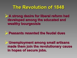 The Revolution of 1848 A strong desire for liberal reform had developed among the educated and wealthy bourgeoisie Peasants resented the feudal dues Unemployment among small artisans made them join the revolutionary cause in hopes of secure jobs.   