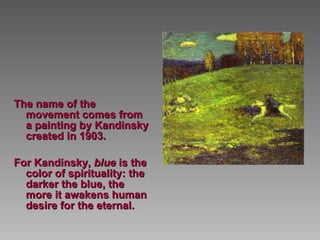 The name of the movement comes from a painting by Kandinsky created in 1903.  For Kandinsky,  blue  is the color of spirituality: the darker the blue, the more it awakens human desire for the eternal.   